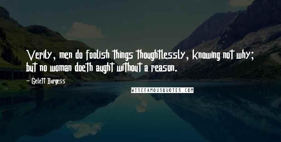 Gelett Burgess Quotes: Verily, men do foolish things thoughtlessly, knowing not why; but no woman doeth aught without a reason.