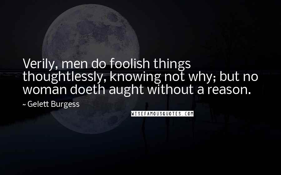 Gelett Burgess Quotes: Verily, men do foolish things thoughtlessly, knowing not why; but no woman doeth aught without a reason.