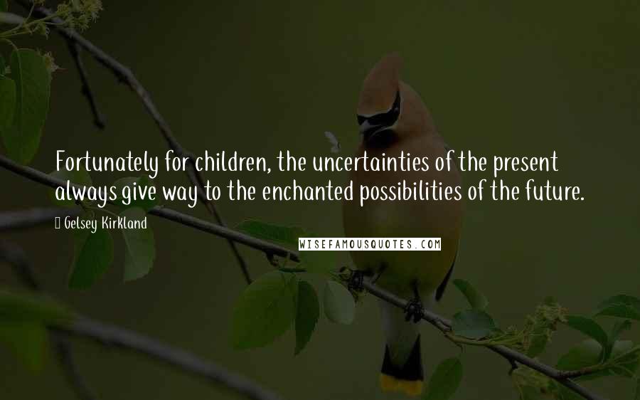 Gelsey Kirkland Quotes: Fortunately for children, the uncertainties of the present always give way to the enchanted possibilities of the future.