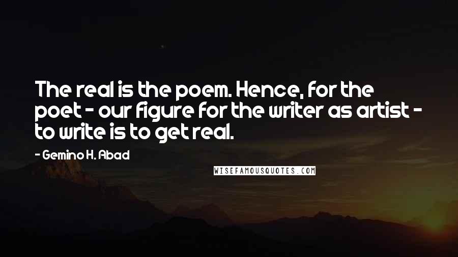 Gemino H. Abad Quotes: The real is the poem. Hence, for the poet - our figure for the writer as artist - to write is to get real.