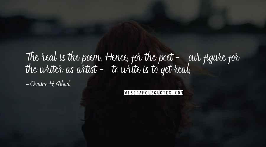 Gemino H. Abad Quotes: The real is the poem. Hence, for the poet - our figure for the writer as artist - to write is to get real.