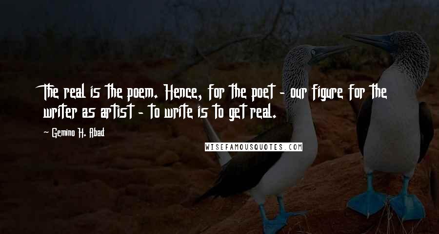 Gemino H. Abad Quotes: The real is the poem. Hence, for the poet - our figure for the writer as artist - to write is to get real.