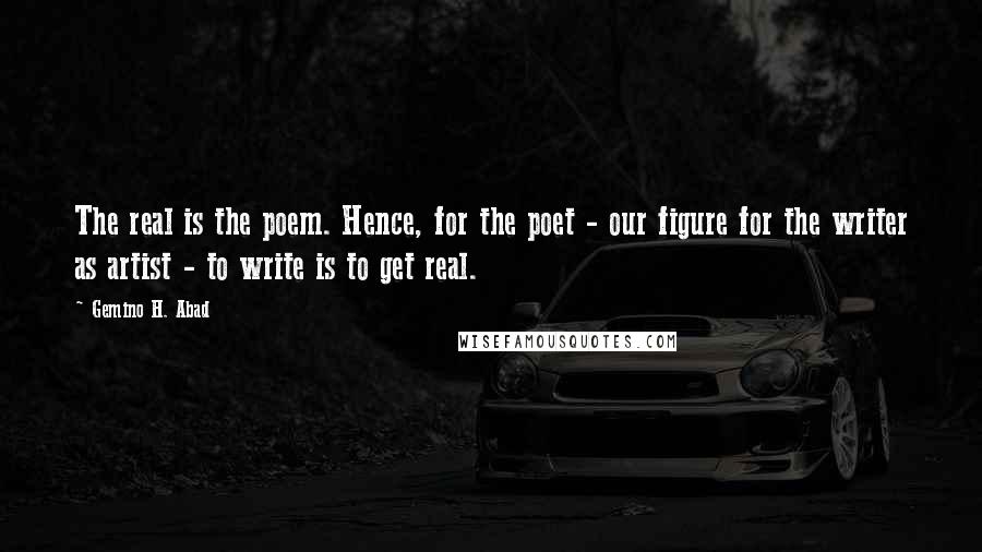 Gemino H. Abad Quotes: The real is the poem. Hence, for the poet - our figure for the writer as artist - to write is to get real.