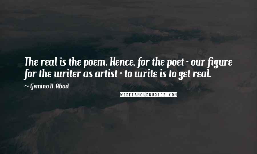 Gemino H. Abad Quotes: The real is the poem. Hence, for the poet - our figure for the writer as artist - to write is to get real.