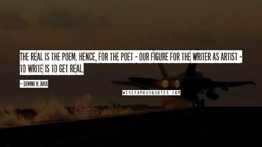 Gemino H. Abad Quotes: The real is the poem. Hence, for the poet - our figure for the writer as artist - to write is to get real.