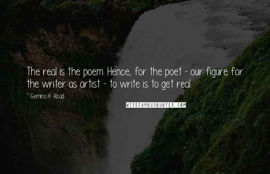 Gemino H. Abad Quotes: The real is the poem. Hence, for the poet - our figure for the writer as artist - to write is to get real.