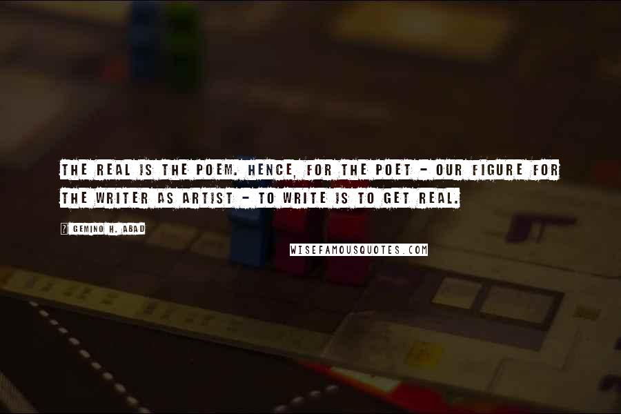 Gemino H. Abad Quotes: The real is the poem. Hence, for the poet - our figure for the writer as artist - to write is to get real.