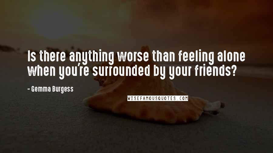 Gemma Burgess Quotes: Is there anything worse than feeling alone when you're surrounded by your friends?