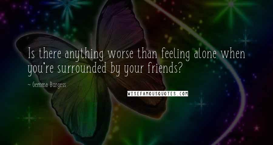 Gemma Burgess Quotes: Is there anything worse than feeling alone when you're surrounded by your friends?