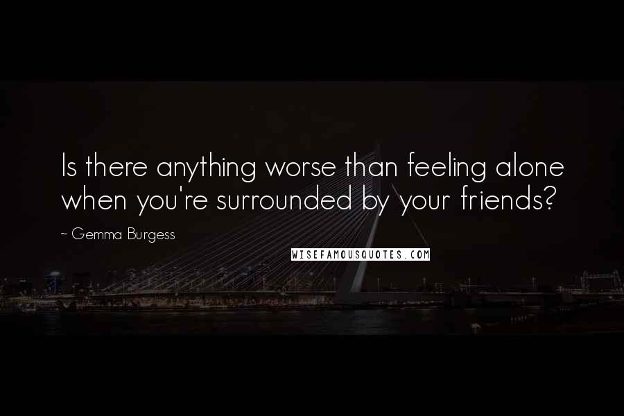 Gemma Burgess Quotes: Is there anything worse than feeling alone when you're surrounded by your friends?