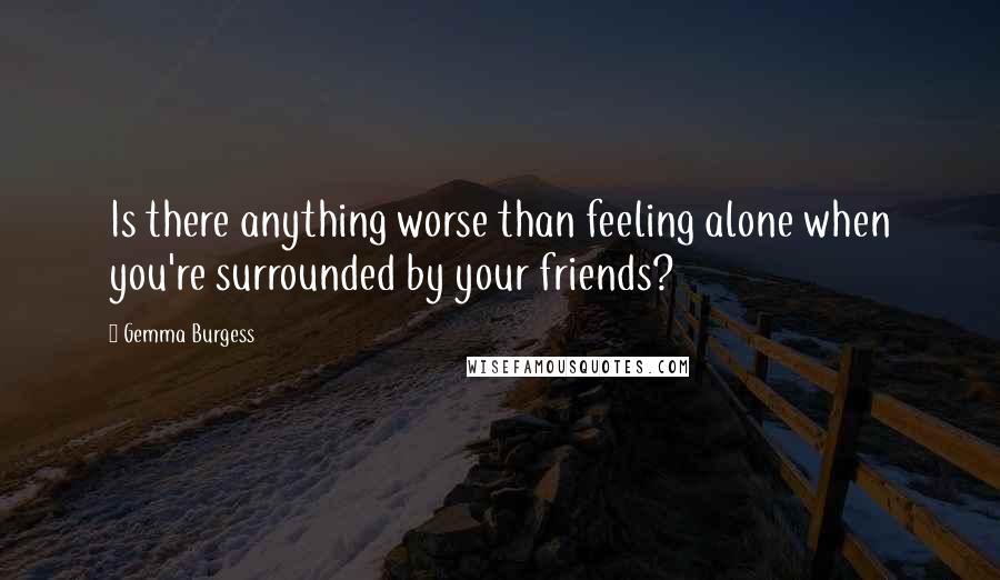 Gemma Burgess Quotes: Is there anything worse than feeling alone when you're surrounded by your friends?