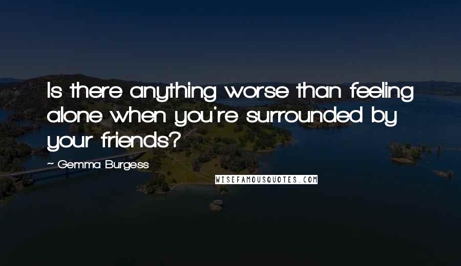 Gemma Burgess Quotes: Is there anything worse than feeling alone when you're surrounded by your friends?