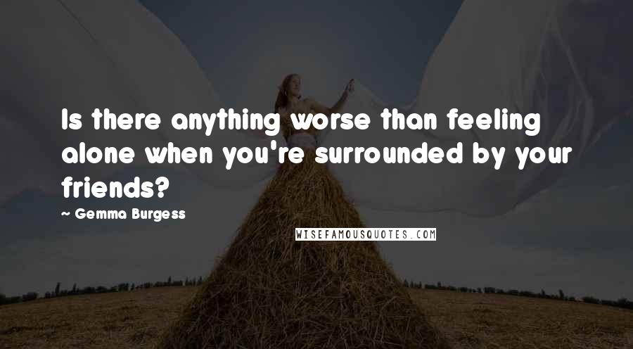 Gemma Burgess Quotes: Is there anything worse than feeling alone when you're surrounded by your friends?