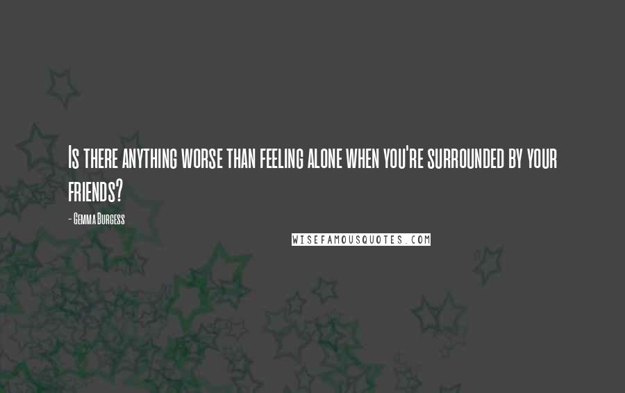 Gemma Burgess Quotes: Is there anything worse than feeling alone when you're surrounded by your friends?