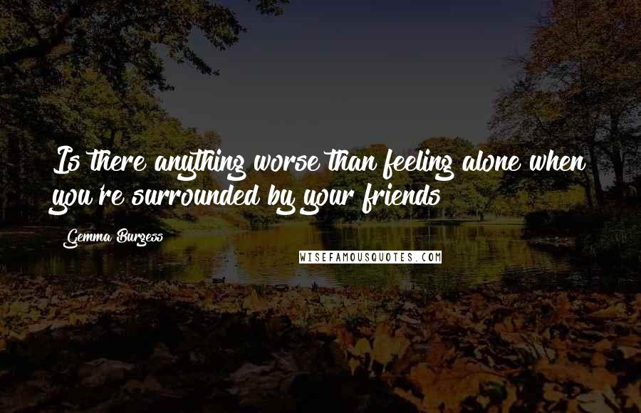 Gemma Burgess Quotes: Is there anything worse than feeling alone when you're surrounded by your friends?