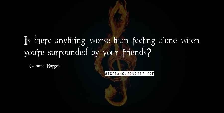 Gemma Burgess Quotes: Is there anything worse than feeling alone when you're surrounded by your friends?