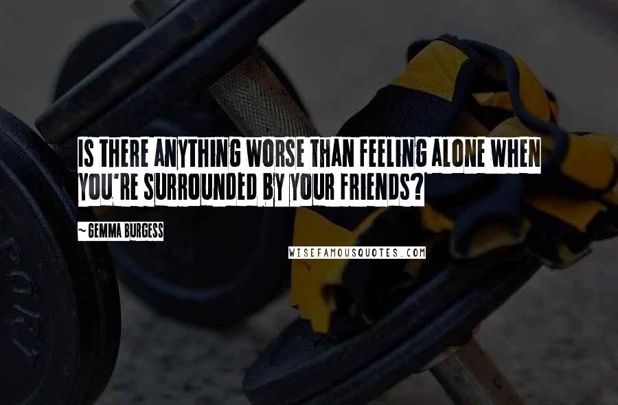 Gemma Burgess Quotes: Is there anything worse than feeling alone when you're surrounded by your friends?