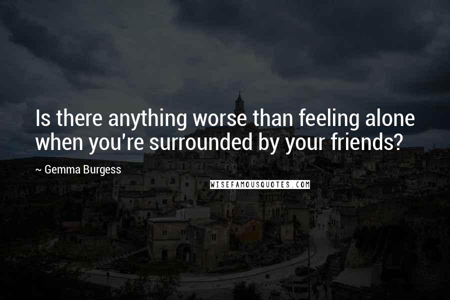 Gemma Burgess Quotes: Is there anything worse than feeling alone when you're surrounded by your friends?