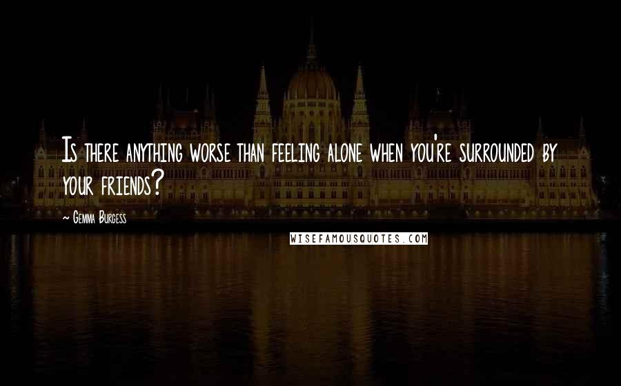 Gemma Burgess Quotes: Is there anything worse than feeling alone when you're surrounded by your friends?