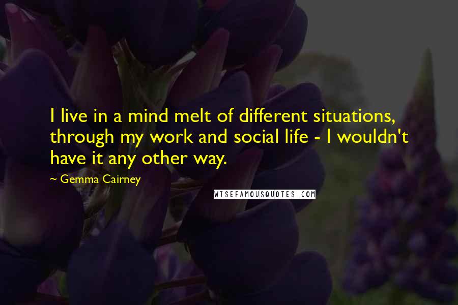 Gemma Cairney Quotes: I live in a mind melt of different situations, through my work and social life - I wouldn't have it any other way.