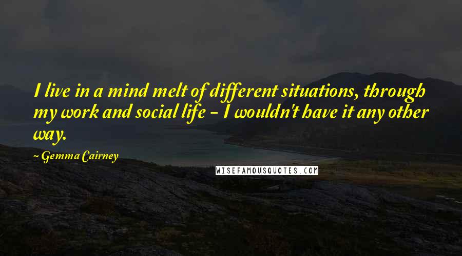 Gemma Cairney Quotes: I live in a mind melt of different situations, through my work and social life - I wouldn't have it any other way.