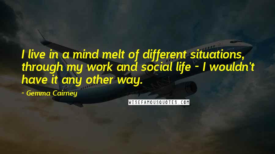 Gemma Cairney Quotes: I live in a mind melt of different situations, through my work and social life - I wouldn't have it any other way.