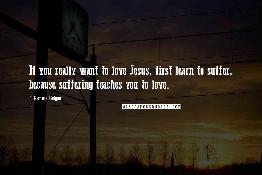 Gemma Galgani Quotes: If you really want to love Jesus, first learn to suffer, because suffering teaches you to love.