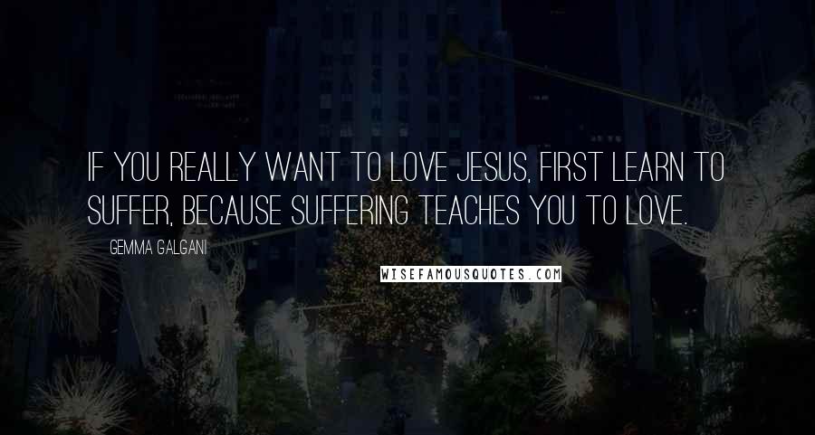 Gemma Galgani Quotes: If you really want to love Jesus, first learn to suffer, because suffering teaches you to love.