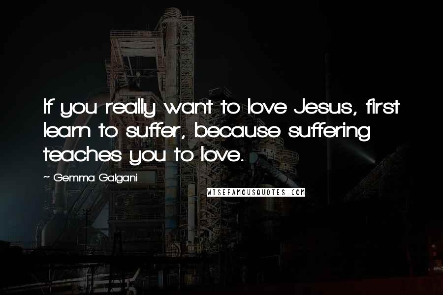 Gemma Galgani Quotes: If you really want to love Jesus, first learn to suffer, because suffering teaches you to love.