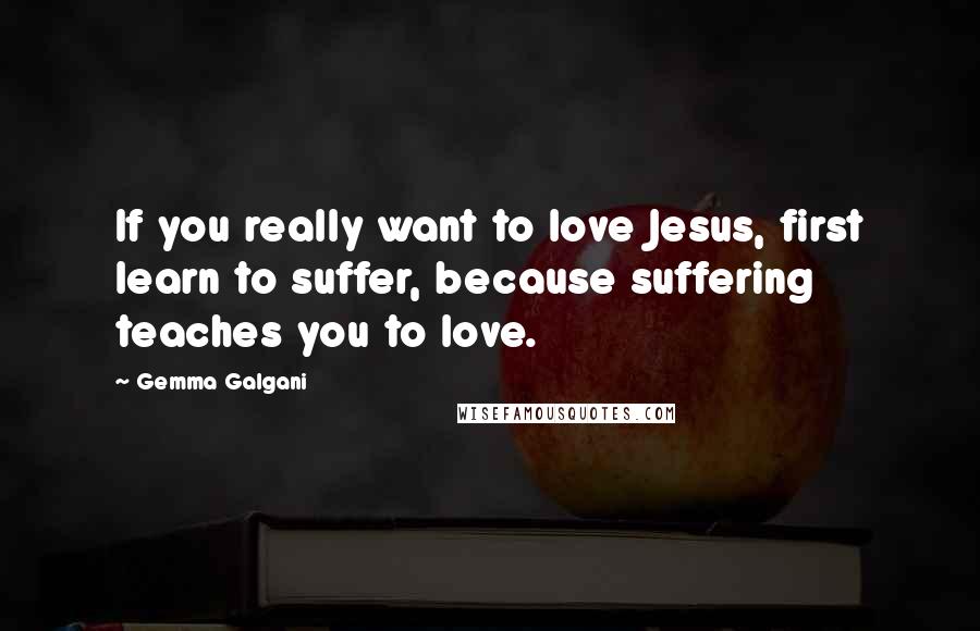 Gemma Galgani Quotes: If you really want to love Jesus, first learn to suffer, because suffering teaches you to love.