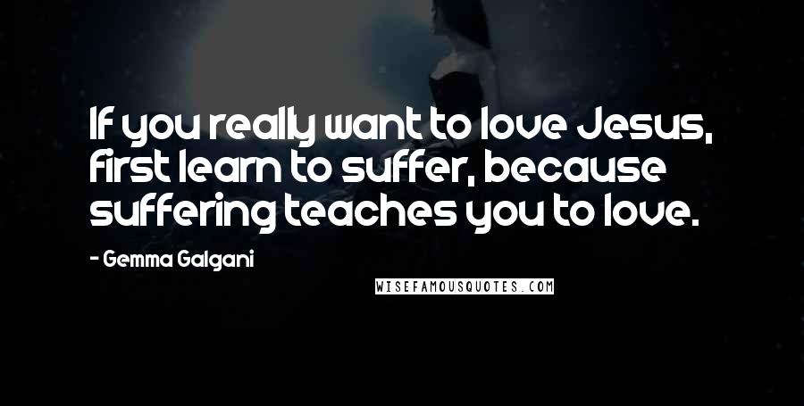 Gemma Galgani Quotes: If you really want to love Jesus, first learn to suffer, because suffering teaches you to love.