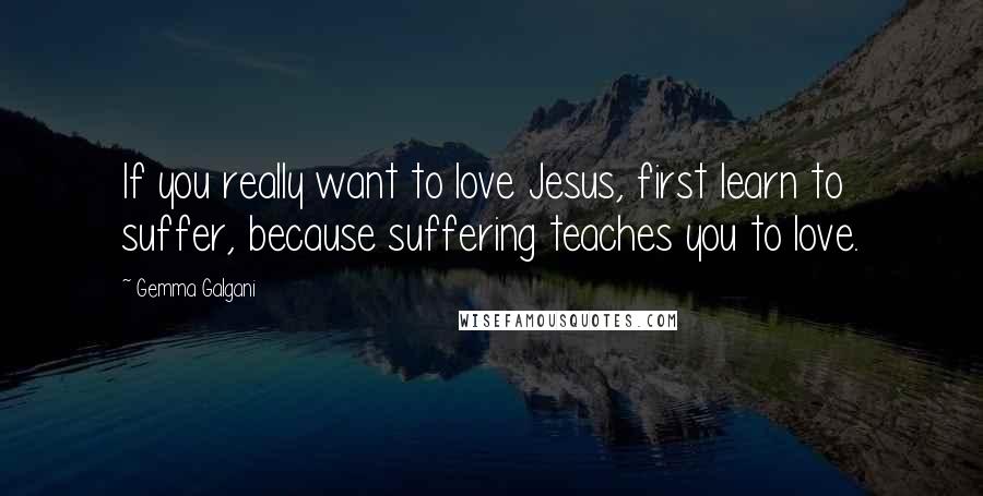 Gemma Galgani Quotes: If you really want to love Jesus, first learn to suffer, because suffering teaches you to love.