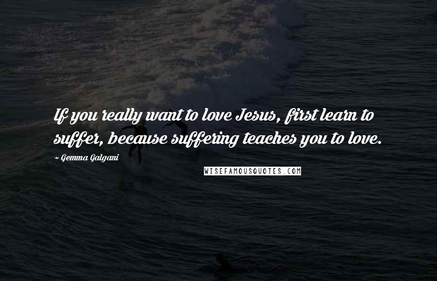 Gemma Galgani Quotes: If you really want to love Jesus, first learn to suffer, because suffering teaches you to love.