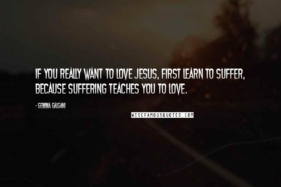 Gemma Galgani Quotes: If you really want to love Jesus, first learn to suffer, because suffering teaches you to love.