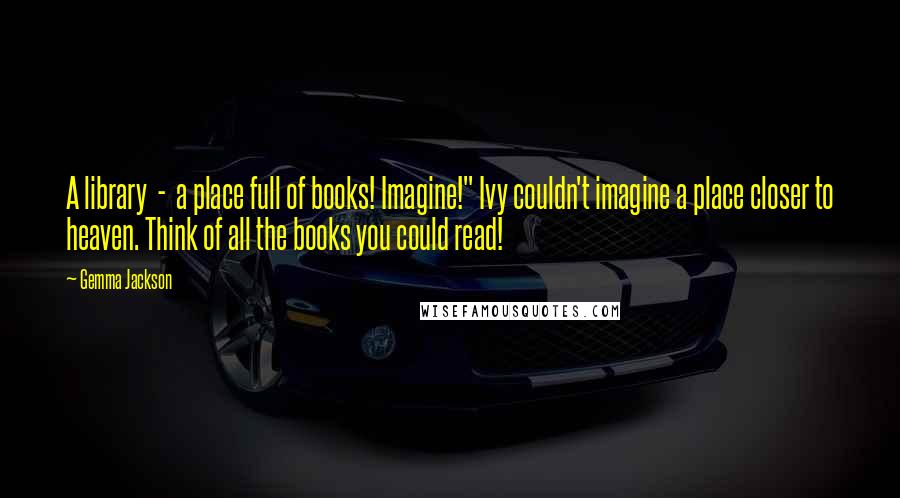 Gemma Jackson Quotes: A library  -  a place full of books! Imagine!" Ivy couldn't imagine a place closer to heaven. Think of all the books you could read!