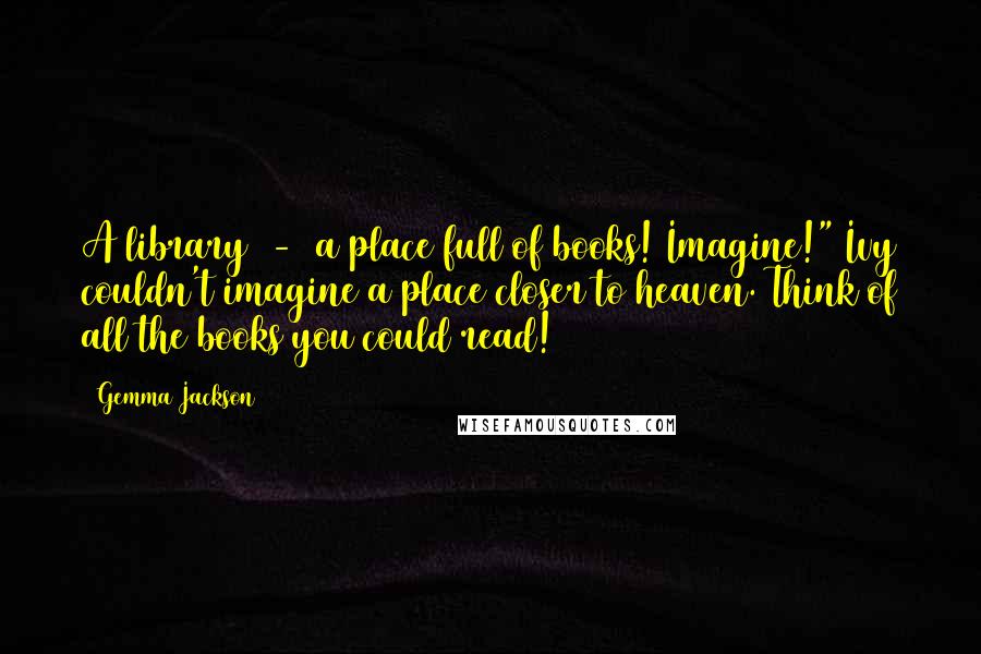 Gemma Jackson Quotes: A library  -  a place full of books! Imagine!" Ivy couldn't imagine a place closer to heaven. Think of all the books you could read!