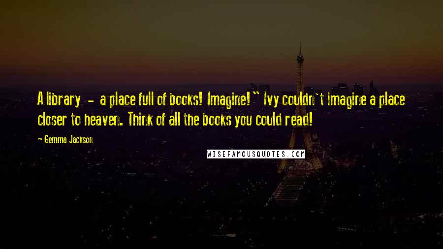 Gemma Jackson Quotes: A library  -  a place full of books! Imagine!" Ivy couldn't imagine a place closer to heaven. Think of all the books you could read!