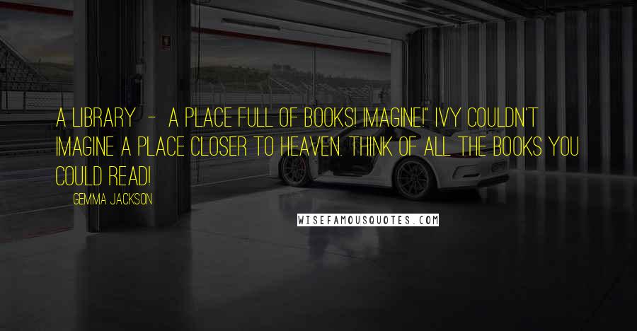 Gemma Jackson Quotes: A library  -  a place full of books! Imagine!" Ivy couldn't imagine a place closer to heaven. Think of all the books you could read!