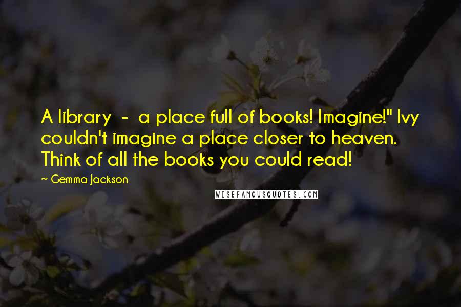 Gemma Jackson Quotes: A library - a place full of books! Imagine!" Ivy couldn't imagine a place closer to heaven. Think of all the books you could read!