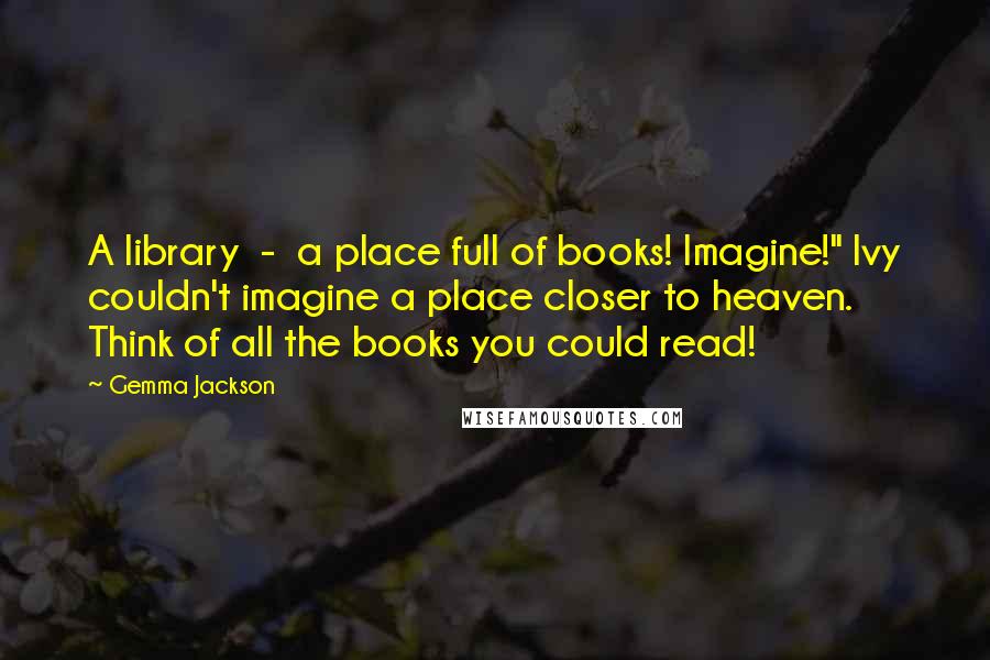 Gemma Jackson Quotes: A library  -  a place full of books! Imagine!" Ivy couldn't imagine a place closer to heaven. Think of all the books you could read!