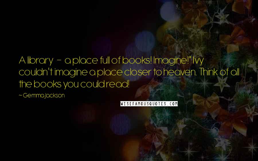 Gemma Jackson Quotes: A library - a place full of books! Imagine!" Ivy couldn't imagine a place closer to heaven. Think of all the books you could read!