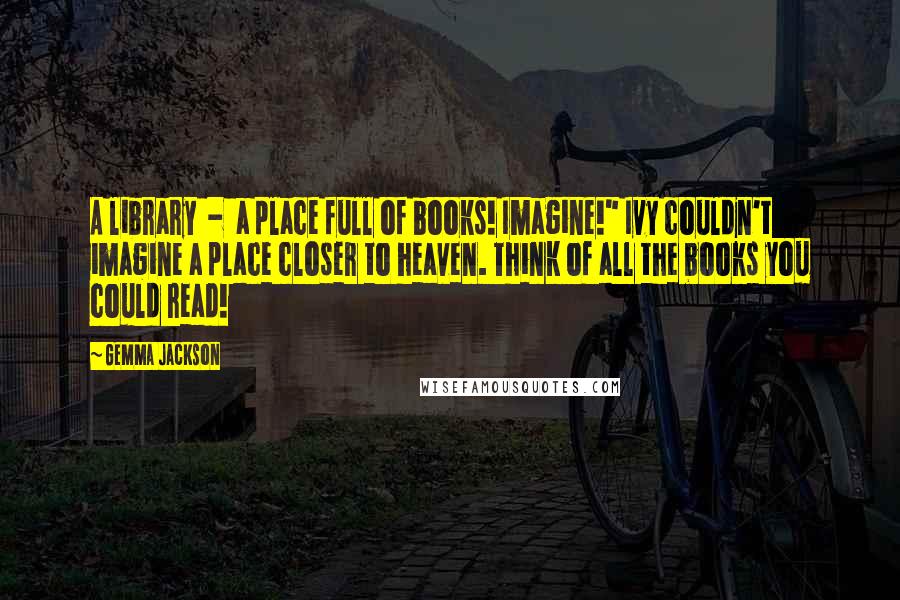 Gemma Jackson Quotes: A library - a place full of books! Imagine!" Ivy couldn't imagine a place closer to heaven. Think of all the books you could read!