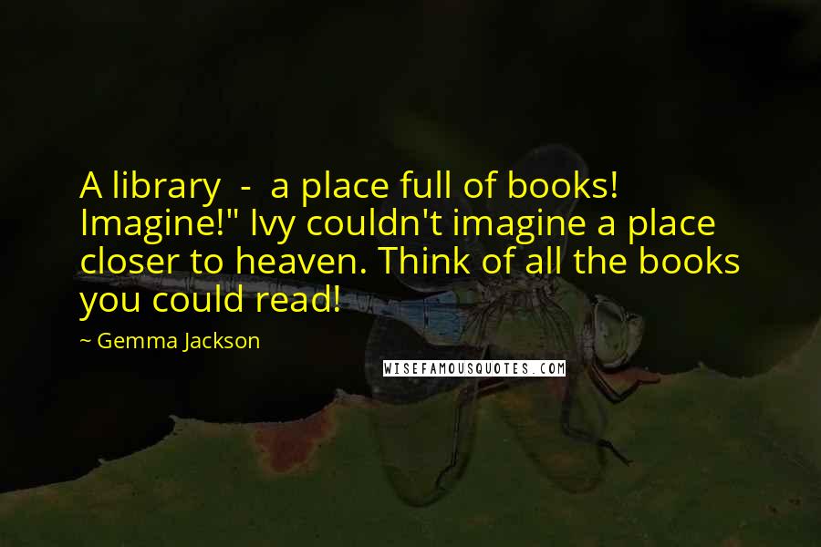 Gemma Jackson Quotes: A library  -  a place full of books! Imagine!" Ivy couldn't imagine a place closer to heaven. Think of all the books you could read!