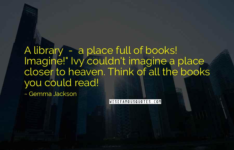 Gemma Jackson Quotes: A library  -  a place full of books! Imagine!" Ivy couldn't imagine a place closer to heaven. Think of all the books you could read!