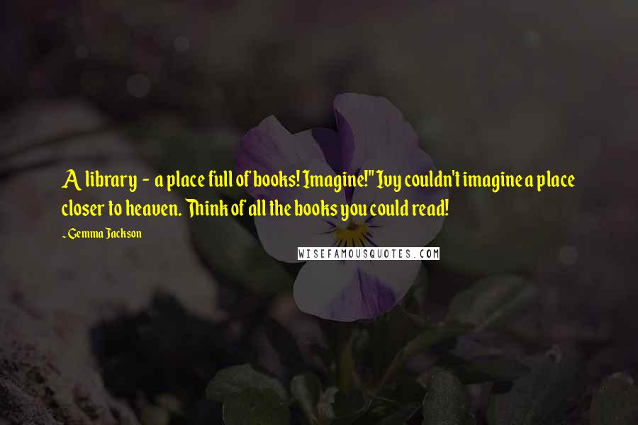 Gemma Jackson Quotes: A library  -  a place full of books! Imagine!" Ivy couldn't imagine a place closer to heaven. Think of all the books you could read!