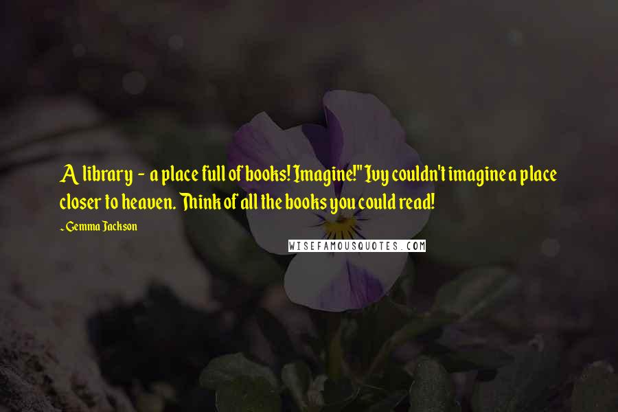 Gemma Jackson Quotes: A library - a place full of books! Imagine!" Ivy couldn't imagine a place closer to heaven. Think of all the books you could read!
