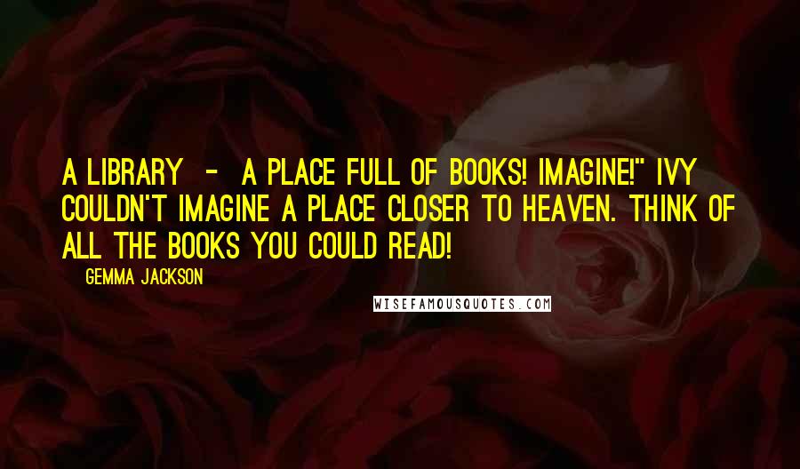 Gemma Jackson Quotes: A library  -  a place full of books! Imagine!" Ivy couldn't imagine a place closer to heaven. Think of all the books you could read!