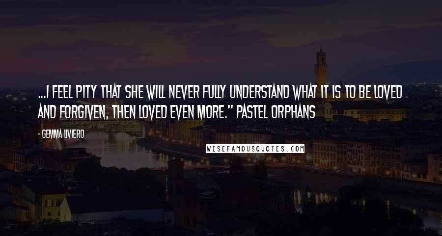 Gemma Liviero Quotes: ...I feel pity that she will never fully understand what it is to be loved and forgiven, then loved even more." Pastel Orphans