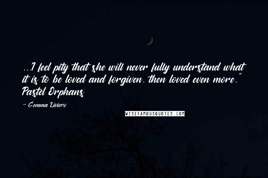 Gemma Liviero Quotes: ...I feel pity that she will never fully understand what it is to be loved and forgiven, then loved even more." Pastel Orphans