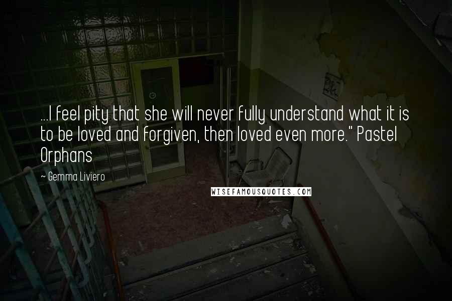 Gemma Liviero Quotes: ...I feel pity that she will never fully understand what it is to be loved and forgiven, then loved even more." Pastel Orphans